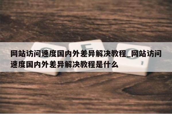 网站访问速度国内外差异解决教程_网站访问速度国内外差异解决教程是什么