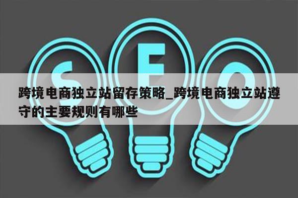 跨境电商独立站留存策略_跨境电商独立站遵守的主要规则有哪些