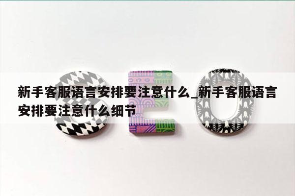 新手客服语言安排要注意什么_新手客服语言安排要注意什么细节