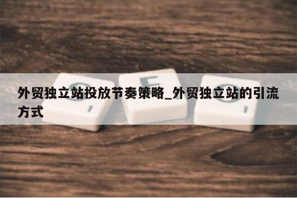 外贸独立站投放节奏策略_外贸独立站的引流方式