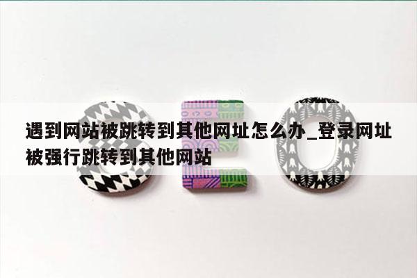 遇到网站被跳转到其他网址怎么办_登录网址被强行跳转到其他网站
