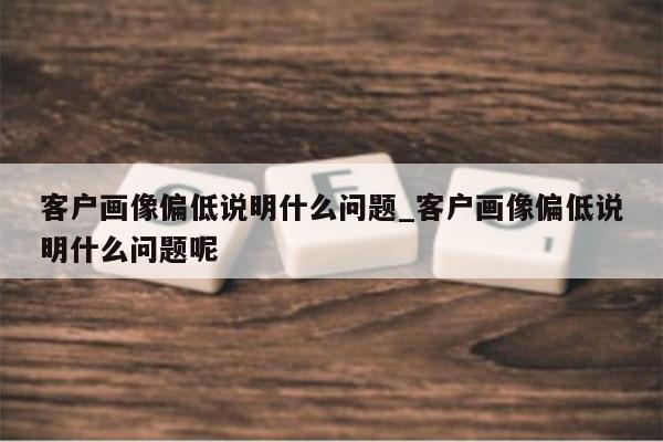 客户画像偏低说明什么问题_客户画像偏低说明什么问题呢
