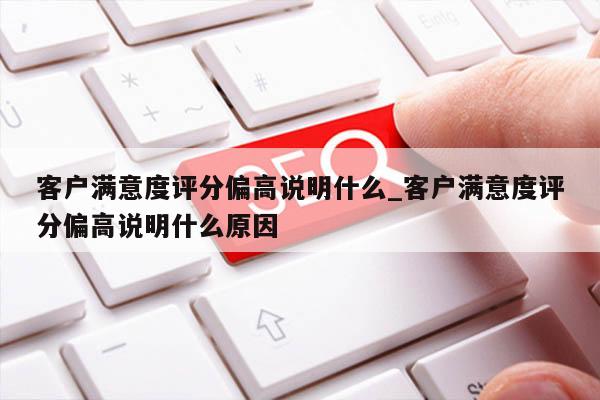 客户满意度评分偏高说明什么_客户满意度评分偏高说明什么原因