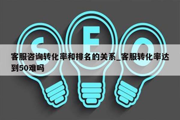 客服咨询转化率和排名的关系_客服转化率达到50难吗