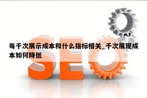 每千次展示成本和什么指标相关_千次展现成本如何降低