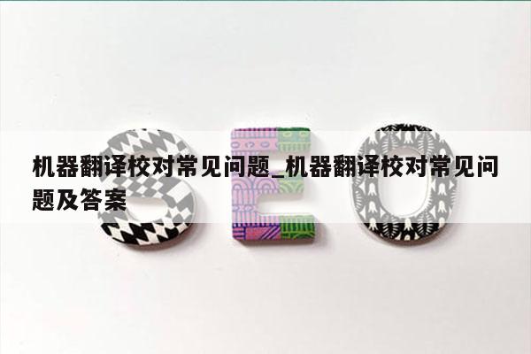 机器翻译校对常见问题_机器翻译校对常见问题及答案