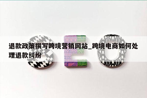 退款政策撰写跨境营销网站_跨境电商如何处理退款纠纷