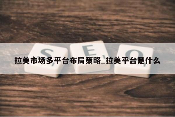 拉美市场多平台布局策略_拉美平台是什么