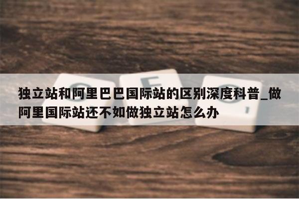 独立站和阿里巴巴国际站的区别深度科普_做阿里国际站还不如做独立站怎么办