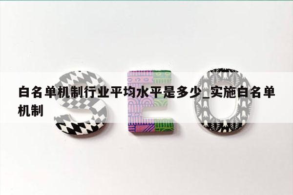 白名单机制行业平均水平是多少_实施白名单机制