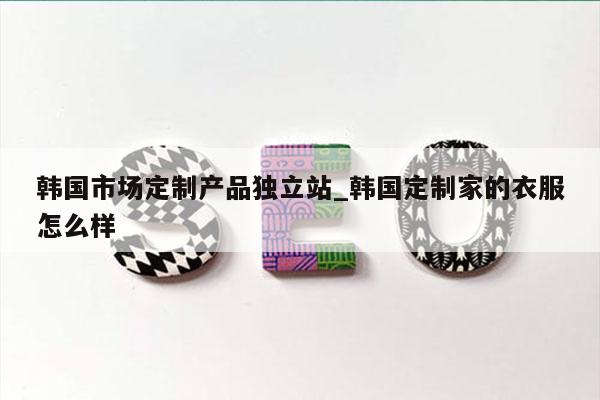 韩国市场定制产品独立站_韩国定制家的衣服怎么样