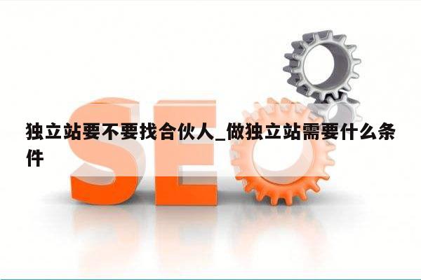 独立站要不要找合伙人_做独立站需要什么条件
