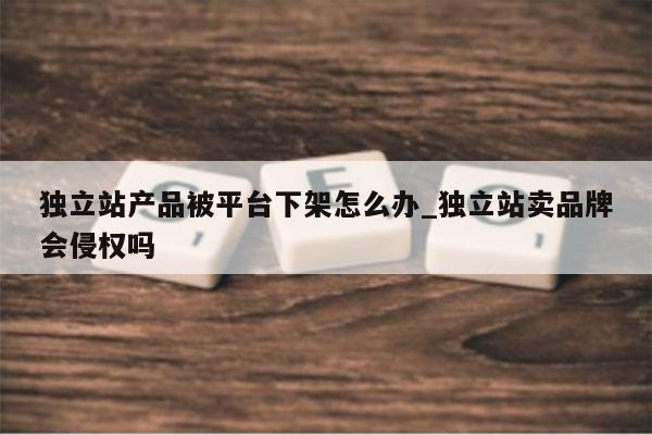 独立站产品被平台下架怎么办_独立站卖品牌会侵权吗