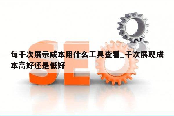 每千次展示成本用什么工具查看_千次展现成本高好还是低好
