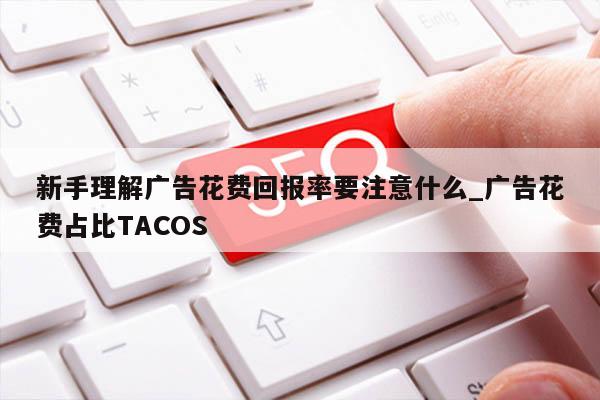新手理解广告花费回报率要注意什么_广告花费占比TACOS