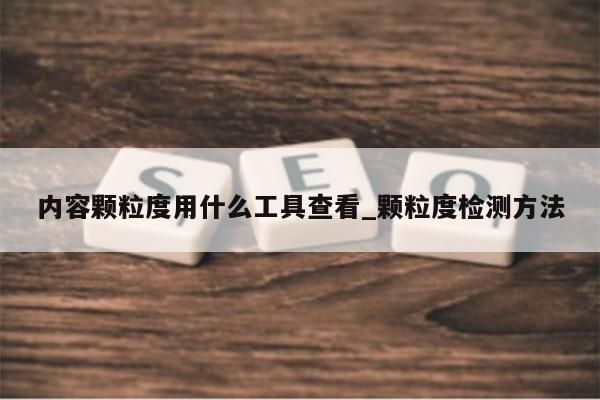 内容颗粒度用什么工具查看_颗粒度检测方法