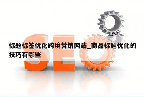 标题标签优化跨境营销网站_商品标题优化的技巧有哪些