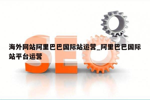 海外网站阿里巴巴国际站运营_阿里巴巴国际站平台运营