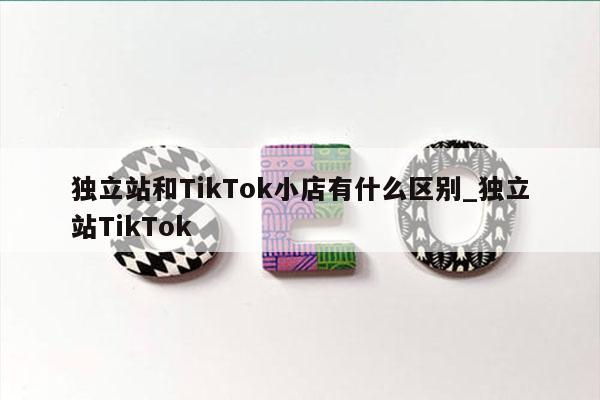独立站和TikTok小店有什么区别_独立站TikTok