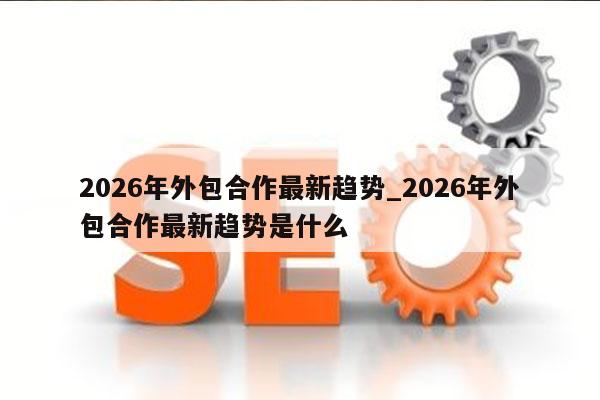 2026年外包合作最新趋势_2026年外包合作最新趋势是什么