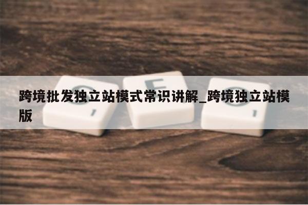 跨境批发独立站模式常识讲解_跨境独立站模版
