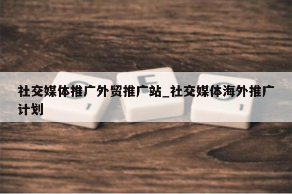 社交媒体推广外贸推广站_社交媒体海外推广计划