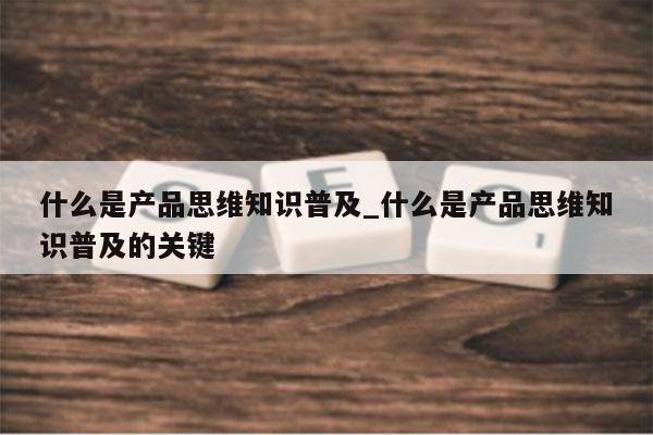 什么是产品思维知识普及_什么是产品思维知识普及的关键