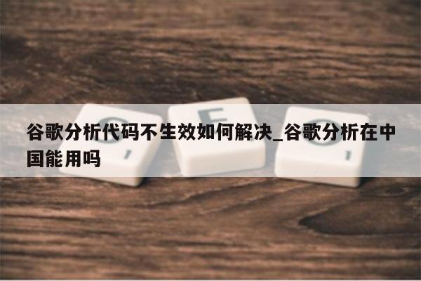 谷歌分析代码不生效如何解决_谷歌分析在中国能用吗