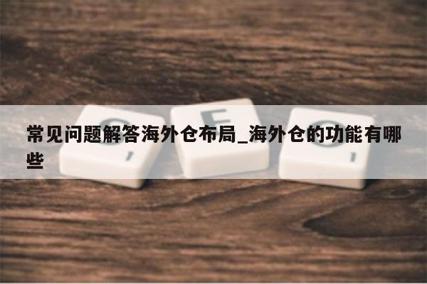 常见问题解答海外仓布局_海外仓的功能有哪些