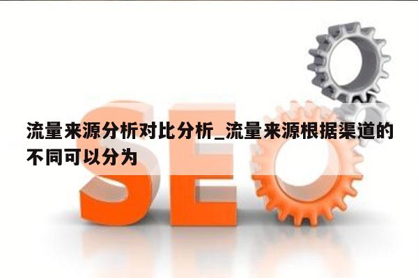 流量来源分析对比分析_流量来源根据渠道的不同可以分为
