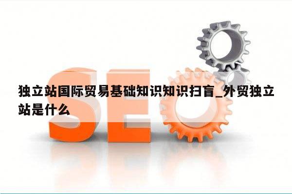 独立站国际贸易基础知识知识扫盲_外贸独立站是什么