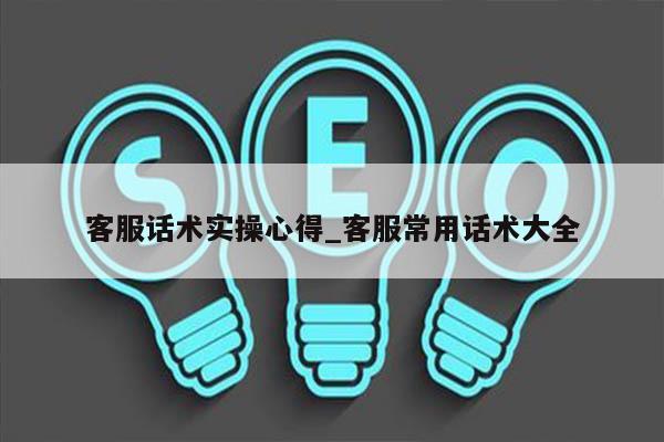 客服话术实操心得_客服常用话术大全