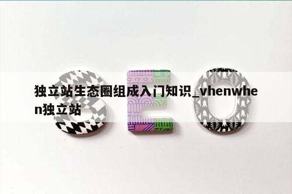 独立站生态圈组成入门知识_vhenwhen独立站