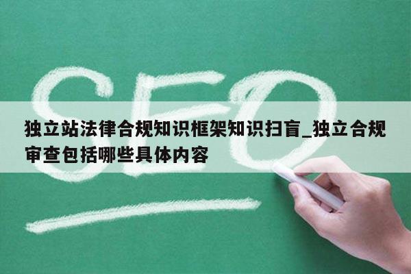 独立站法律合规知识框架知识扫盲_独立合规审查包括哪些具体内容