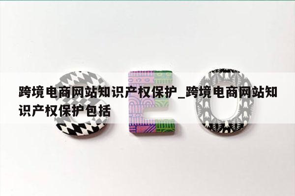 跨境电商网站知识产权保护_跨境电商网站知识产权保护包括