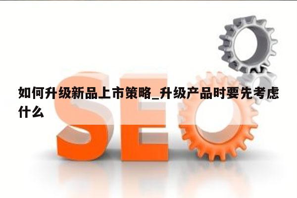 如何升级新品上市策略_升级产品时要先考虑什么