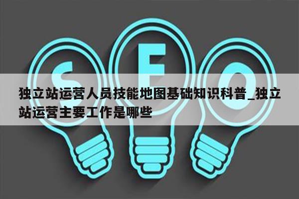 独立站运营人员技能地图基础知识科普_独立站运营主要工作是哪些