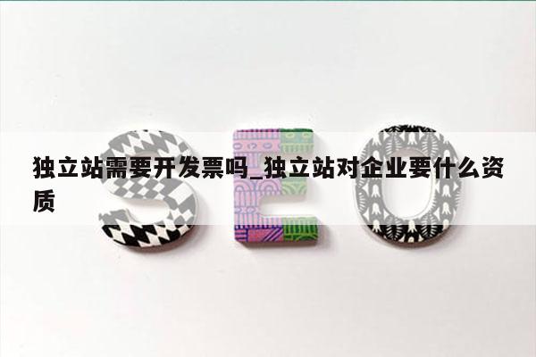 独立站需要开发票吗_独立站对企业要什么资质