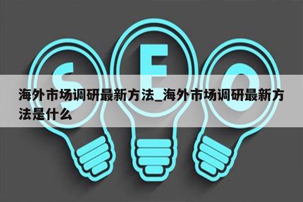 海外市场调研最新方法_海外市场调研最新方法是什么