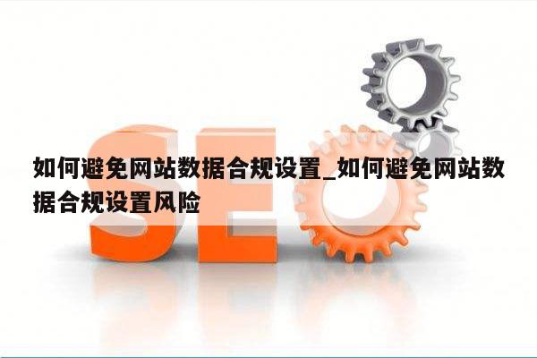 如何避免网站数据合规设置_如何避免网站数据合规设置风险