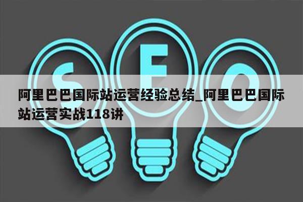 阿里巴巴国际站运营经验总结_阿里巴巴国际站运营实战118讲