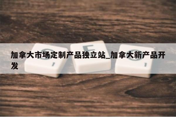 加拿大市场定制产品独立站_加拿大新产品开发