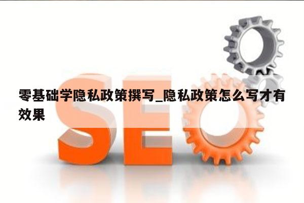 零基础学隐私政策撰写_隐私政策怎么写才有效果