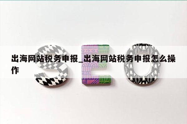 出海网站税务申报_出海网站税务申报怎么操作
