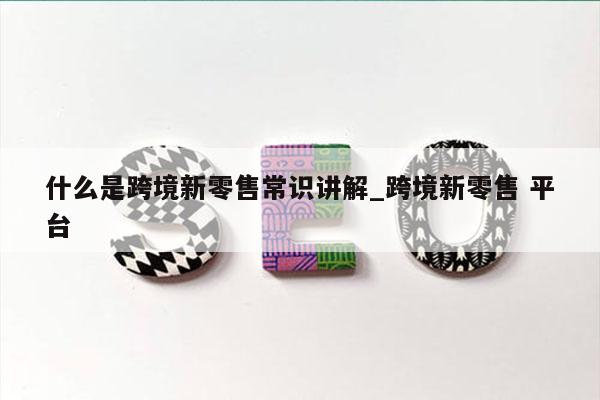 什么是跨境新零售常识讲解_跨境新零售 平台