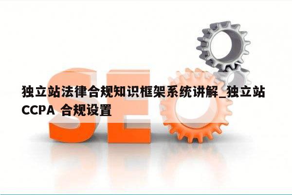 独立站法律合规知识框架系统讲解_独立站 CCPA 合规设置