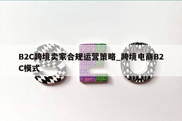 B2C跨境卖家合规运营策略_跨境电商B2C模式