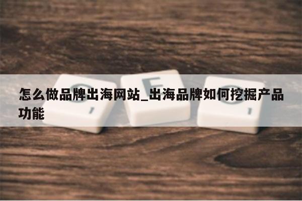 怎么做品牌出海网站_出海品牌如何挖掘产品功能
