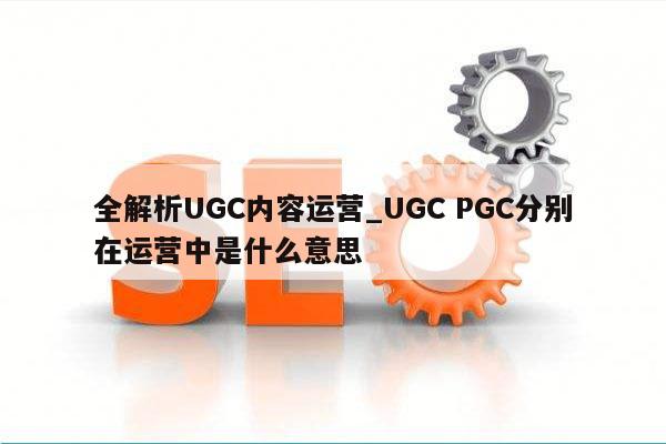 全解析UGC内容运营_UGC PGC分别在运营中是什么意思