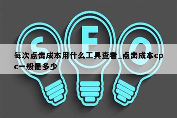 每次点击成本用什么工具查看_点击成本cpc一般是多少